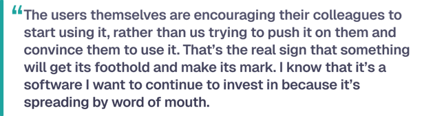 The users themselves are encouraging their colleagues to start using it, rather than us trying to push it on them and convince them to use it. That’s the real sign that something will get its foothold and make its mark. I know that it’s a software I want to continue to invest in because it’s spreading by word of mouth.